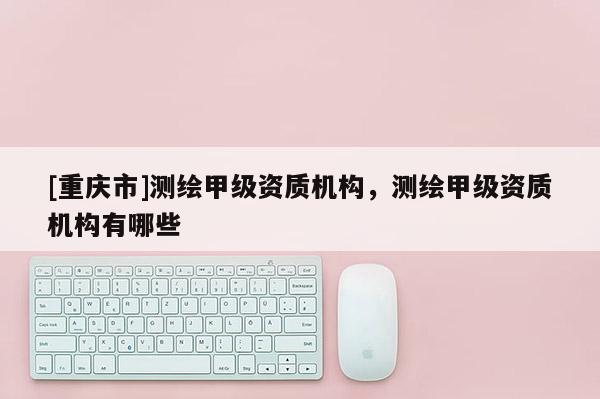 [重慶市]測繪甲級資質(zhì)機構(gòu)，測繪甲級資質(zhì)機構(gòu)有哪些