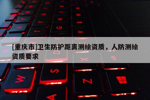 [重慶市]衛(wèi)生防護(hù)距離測繪資質(zhì)，人防測繪資質(zhì)要求