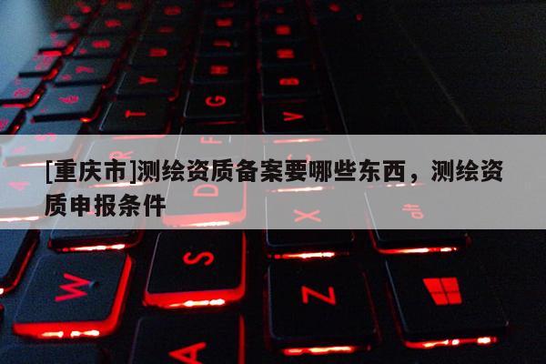 [重慶市]測繪資質(zhì)備案要哪些東西，測繪資質(zhì)申報(bào)條件