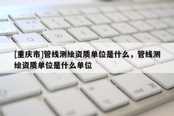 [重慶市]管線測(cè)繪資質(zhì)單位是什么，管線測(cè)繪資質(zhì)單位是什么單位