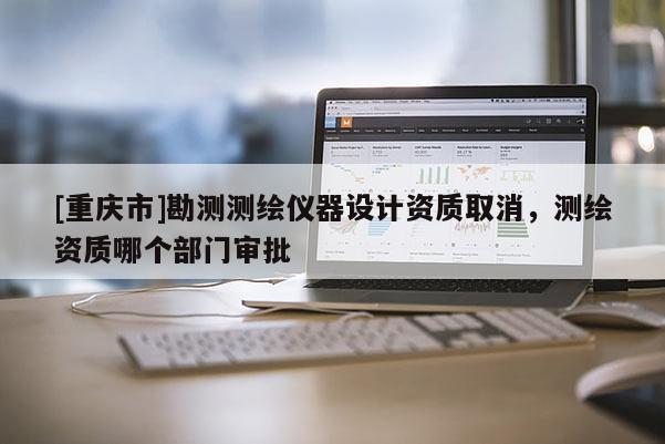 [重慶市]勘測測繪儀器設(shè)計資質(zhì)取消，測繪資質(zhì)哪個部門審批