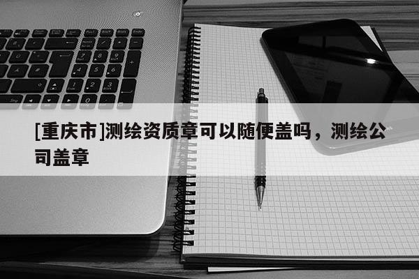 [重慶市]測(cè)繪資質(zhì)章可以隨便蓋嗎，測(cè)繪公司蓋章