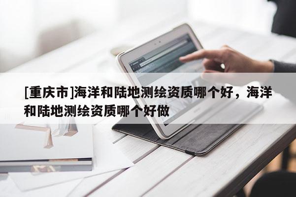[重慶市]海洋和陸地測繪資質(zhì)哪個好，海洋和陸地測繪資質(zhì)哪個好做