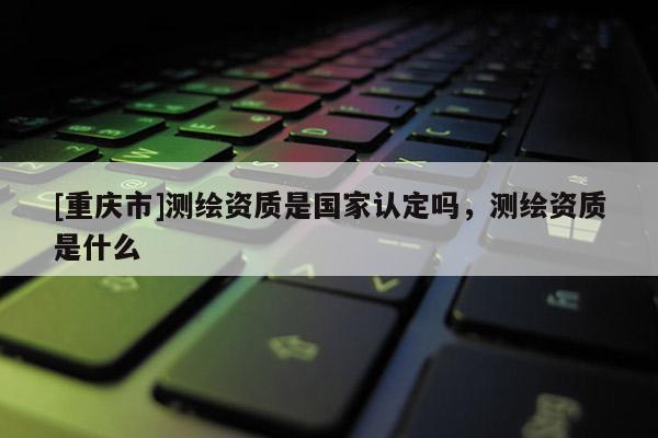 [重慶市]測繪資質(zhì)是國家認(rèn)定嗎，測繪資質(zhì)是什么