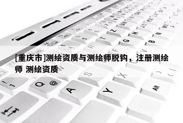[重慶市]測(cè)繪資質(zhì)與測(cè)繪師脫鉤，注冊(cè)測(cè)繪師 測(cè)繪資質(zhì)