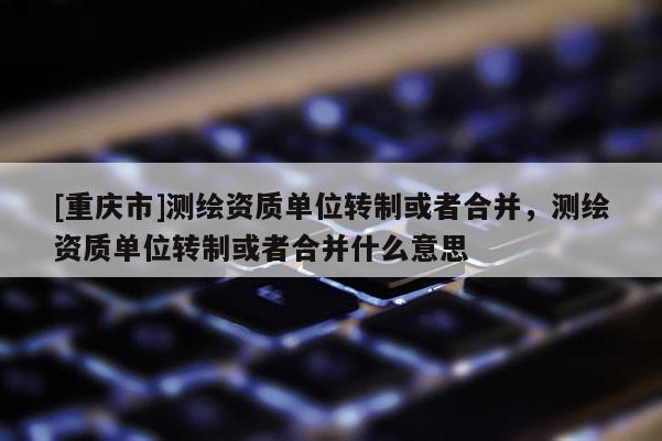 [重慶市]測繪資質(zhì)單位轉(zhuǎn)制或者合并，測繪資質(zhì)單位轉(zhuǎn)制或者合并什么意思