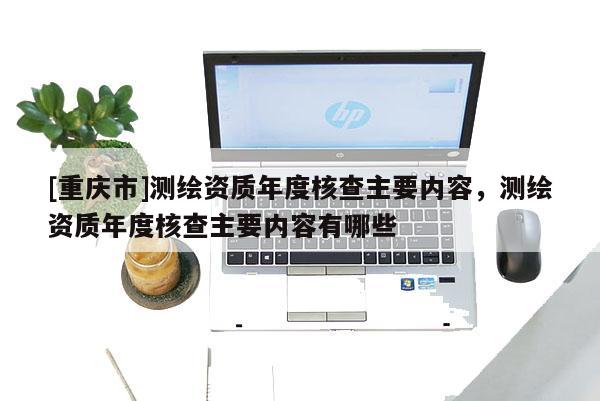 [重慶市]測繪資質(zhì)年度核查主要內(nèi)容，測繪資質(zhì)年度核查主要內(nèi)容有哪些