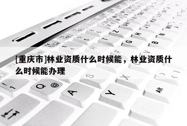 [重慶市]林業(yè)資質(zhì)什么時(shí)候能，林業(yè)資質(zhì)什么時(shí)候能辦理