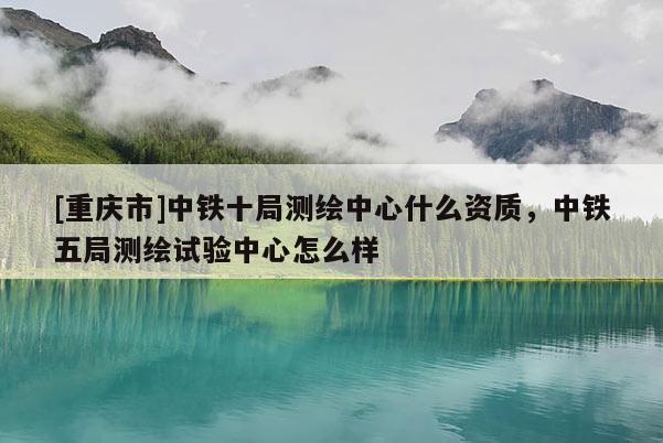 [重慶市]中鐵十局測繪中心什么資質(zhì)，中鐵五局測繪試驗中心怎么樣