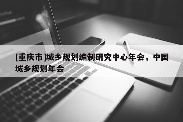 [重慶市]城鄉(xiāng)規(guī)劃編制研究中心年會，中國城鄉(xiāng)規(guī)劃年會