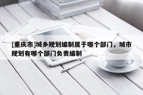 [重慶市]城鄉(xiāng)規(guī)劃編制屬于哪個部門，城市規(guī)劃有哪個部門負責(zé)編制