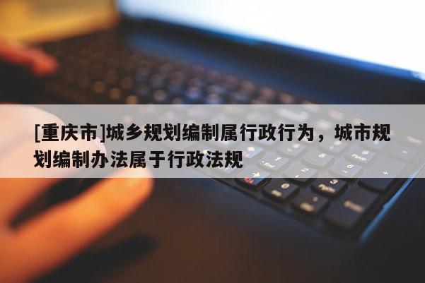 [重慶市]城鄉(xiāng)規(guī)劃編制屬行政行為，城市規(guī)劃編制辦法屬于行政法規(guī)