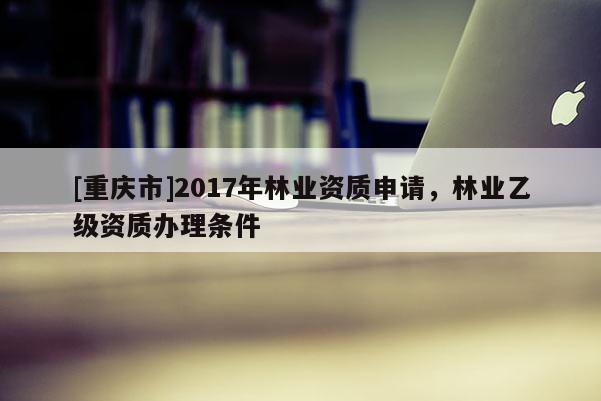 [重慶市]2017年林業(yè)資質(zhì)申請，林業(yè)乙級資質(zhì)辦理條件