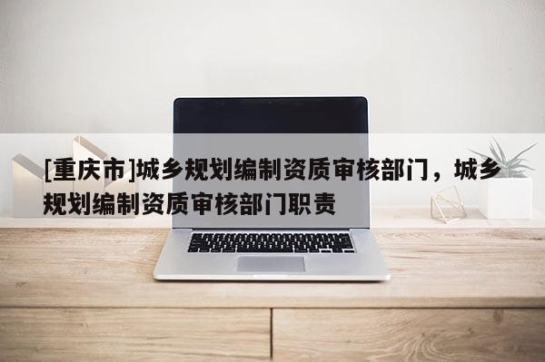 [重慶市]城鄉(xiāng)規(guī)劃編制資質(zhì)審核部門，城鄉(xiāng)規(guī)劃編制資質(zhì)審核部門職責(zé)