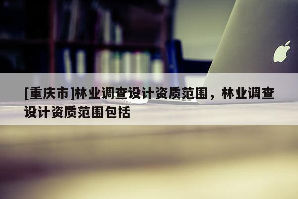 [重慶市]林業(yè)調(diào)查設計資質(zhì)范圍，林業(yè)調(diào)查設計資質(zhì)范圍包括