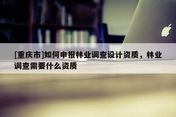 [重慶市]如何申報(bào)林業(yè)調(diào)查設(shè)計(jì)資質(zhì)，林業(yè)調(diào)查需要什么資質(zhì)