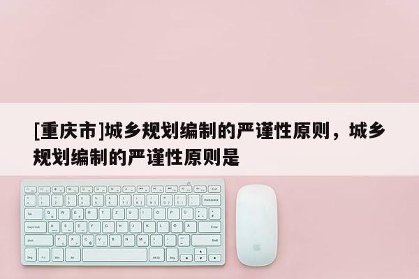 [重慶市]城鄉(xiāng)規(guī)劃編制的嚴(yán)謹(jǐn)性原則，城鄉(xiāng)規(guī)劃編制的嚴(yán)謹(jǐn)性原則是
