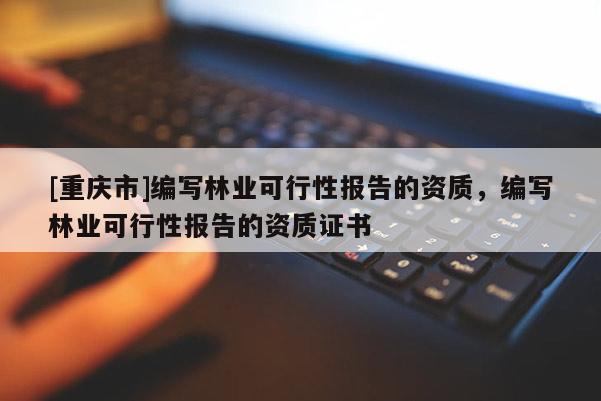[重慶市]編寫林業(yè)可行性報告的資質(zhì)，編寫林業(yè)可行性報告的資質(zhì)證書