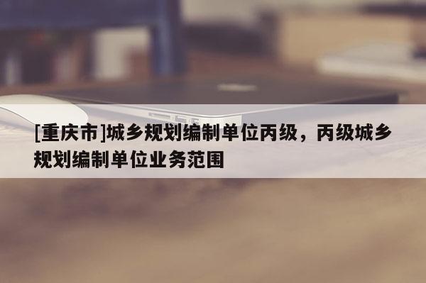 [重慶市]城鄉(xiāng)規(guī)劃編制單位丙級(jí)，丙級(jí)城鄉(xiāng)規(guī)劃編制單位業(yè)務(wù)范圍