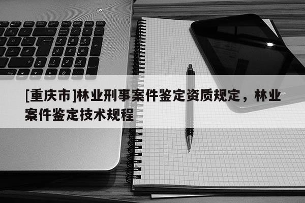 [重慶市]林業(yè)刑事案件鑒定資質規(guī)定，林業(yè)案件鑒定技術規(guī)程