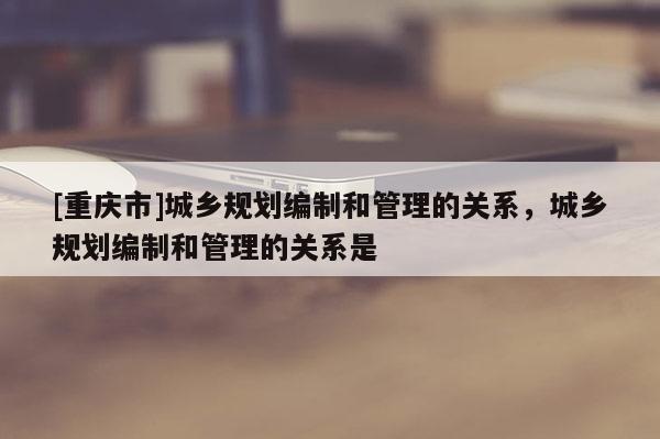 [重慶市]城鄉(xiāng)規(guī)劃編制和管理的關(guān)系，城鄉(xiāng)規(guī)劃編制和管理的關(guān)系是