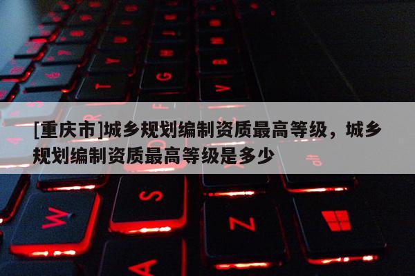 [重慶市]城鄉(xiāng)規(guī)劃編制資質(zhì)更高等級，城鄉(xiāng)規(guī)劃編制資質(zhì)更高等級是多少