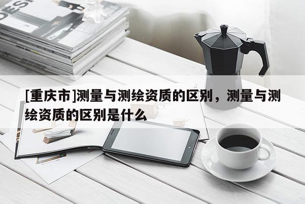 [重慶市]測(cè)量與測(cè)繪資質(zhì)的區(qū)別，測(cè)量與測(cè)繪資質(zhì)的區(qū)別是什么