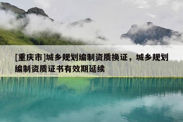 [重慶市]城鄉(xiāng)規(guī)劃編制資質(zhì)換證，城鄉(xiāng)規(guī)劃編制資質(zhì)證書有效期延續(xù)