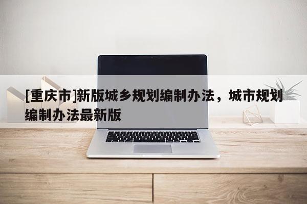 [重慶市]新版城鄉(xiāng)規(guī)劃編制辦法，城市規(guī)劃編制辦法最新版