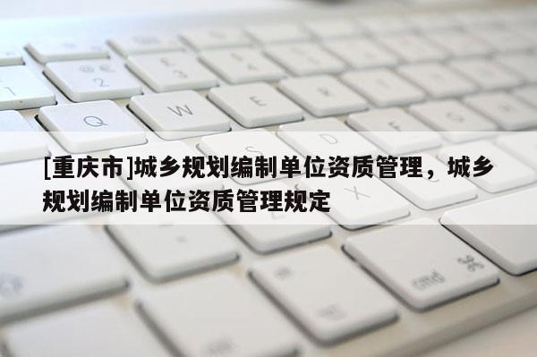 [重慶市]城鄉(xiāng)規(guī)劃編制單位資質(zhì)管理，城鄉(xiāng)規(guī)劃編制單位資質(zhì)管理規(guī)定