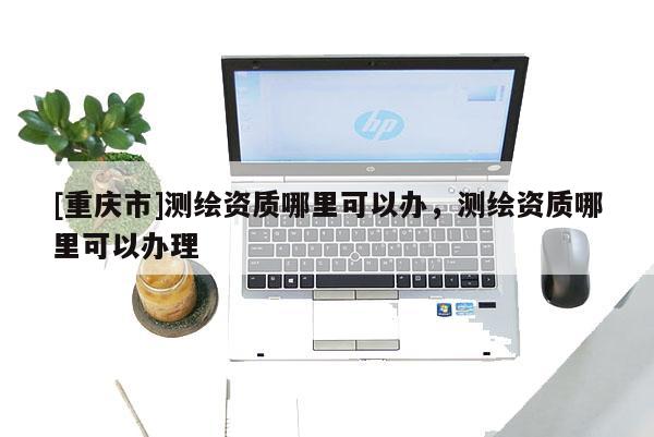 [重慶市]測(cè)繪資質(zhì)哪里可以辦，測(cè)繪資質(zhì)哪里可以辦理