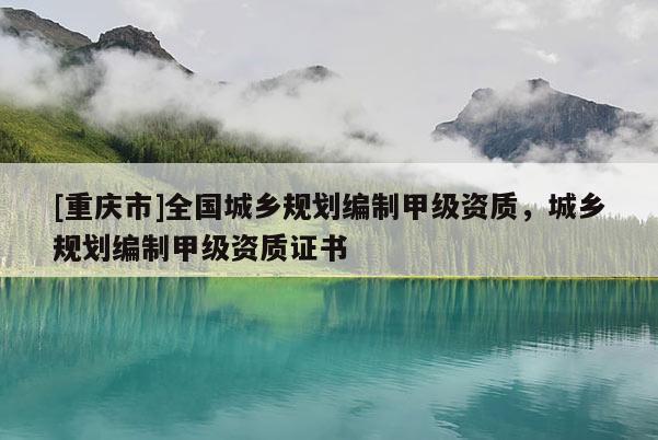 [重慶市]全國城鄉(xiāng)規(guī)劃編制甲級資質(zhì)，城鄉(xiāng)規(guī)劃編制甲級資質(zhì)證書