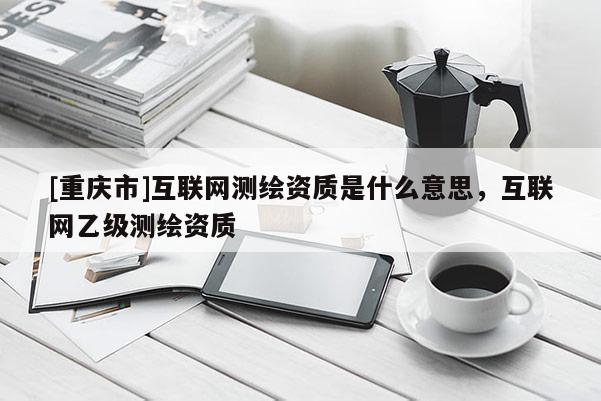 [重慶市]互聯(lián)網(wǎng)測(cè)繪資質(zhì)是什么意思，互聯(lián)網(wǎng)乙級(jí)測(cè)繪資質(zhì)