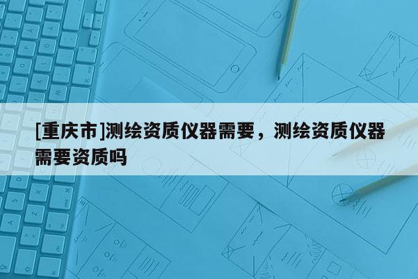 [重慶市]測繪資質(zhì)儀器需要，測繪資質(zhì)儀器需要資質(zhì)嗎