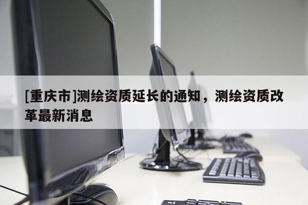 [重慶市]測(cè)繪資質(zhì)延長(zhǎng)的通知，測(cè)繪資質(zhì)改革最新消息