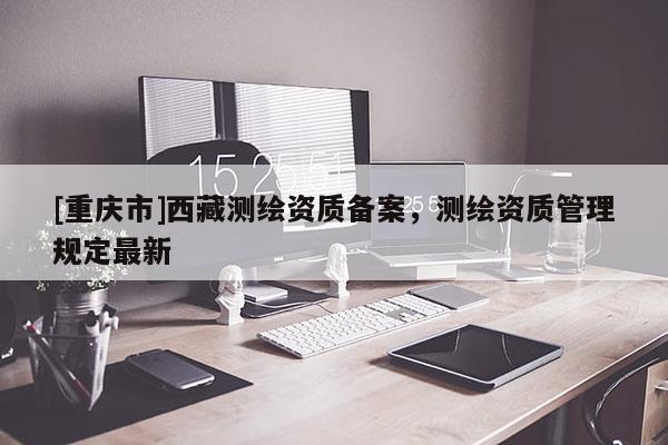 [重慶市] *** 測繪資質(zhì)備案，測繪資質(zhì)管理規(guī)定最新