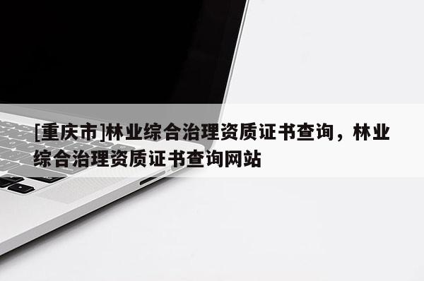 [重慶市]林業(yè)綜合治理資質(zhì)證書查詢，林業(yè)綜合治理資質(zhì)證書查詢網(wǎng)站