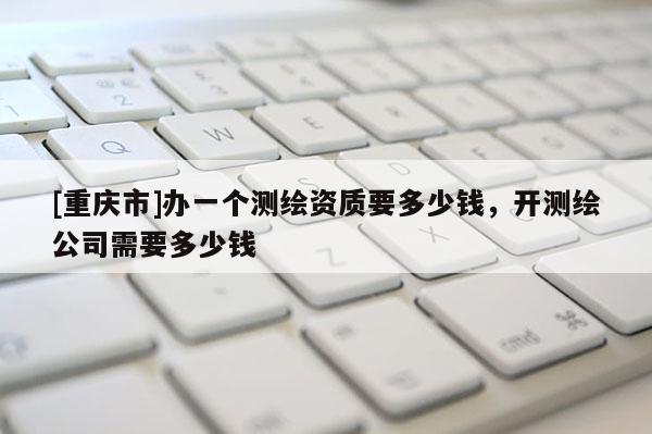 [重慶市]辦一個(gè)測繪資質(zhì)要多少錢，開測繪公司需要多少錢