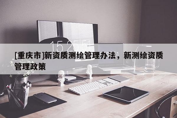 [重慶市]新資質(zhì)測繪管理辦法，新測繪資質(zhì)管理政策