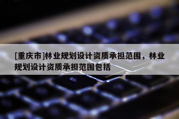 [重慶市]林業(yè)規(guī)劃設(shè)計資質(zhì)承擔范圍，林業(yè)規(guī)劃設(shè)計資質(zhì)承擔范圍包括