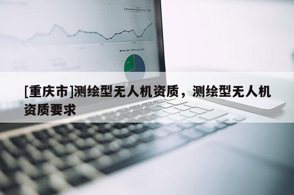 [重慶市]測繪型無人機(jī)資質(zhì)，測繪型無人機(jī)資質(zhì)要求