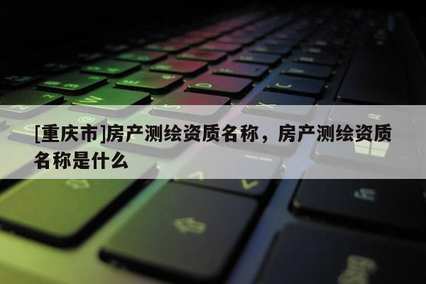 [重慶市]房產(chǎn)測繪資質(zhì)名稱，房產(chǎn)測繪資質(zhì)名稱是什么