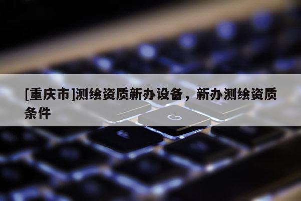 [重慶市]測繪資質(zhì)新辦設(shè)備，新辦測繪資質(zhì)條件