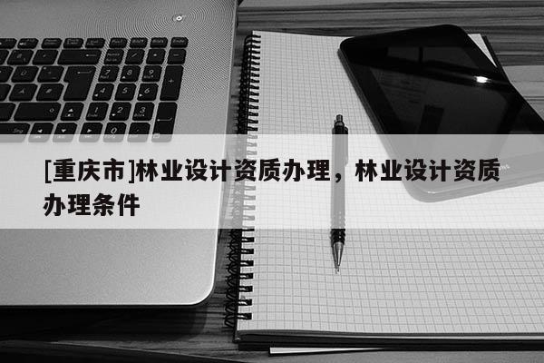 [重慶市]林業(yè)設(shè)計資質(zhì)辦理，林業(yè)設(shè)計資質(zhì)辦理?xiàng)l件