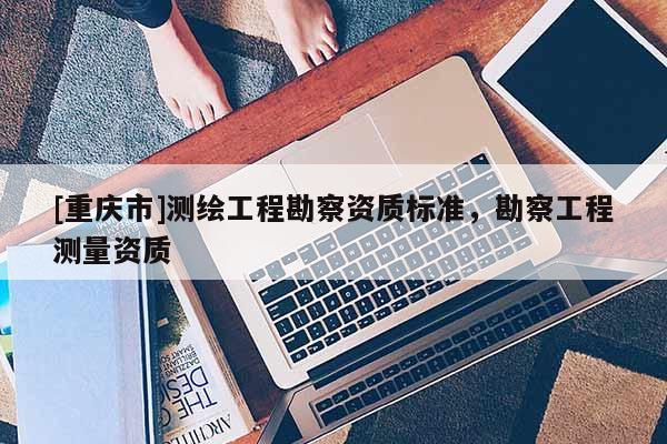 [重慶市]測繪工程勘察資質(zhì)標(biāo)準(zhǔn)，勘察工程測量資質(zhì)