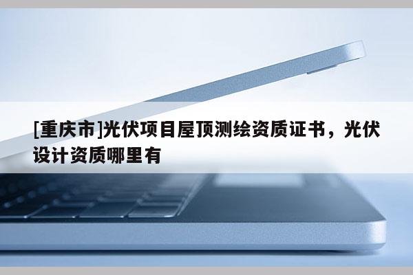 [重慶市]光伏項(xiàng)目屋頂測(cè)繪資質(zhì)證書(shū)，光伏設(shè)計(jì)資質(zhì)哪里有