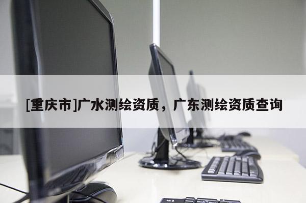 [重慶市]廣水測繪資質(zhì)，廣東測繪資質(zhì)查詢