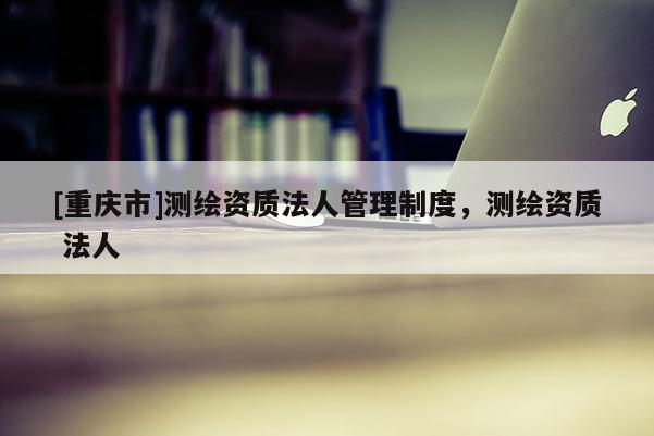 [重慶市]測繪資質(zhì)法人管理制度，測繪資質(zhì) 法人