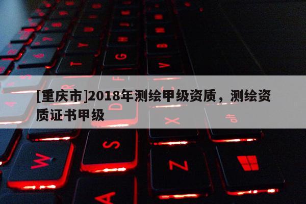[重慶市]2018年測(cè)繪甲級(jí)資質(zhì)，測(cè)繪資質(zhì)證書甲級(jí)