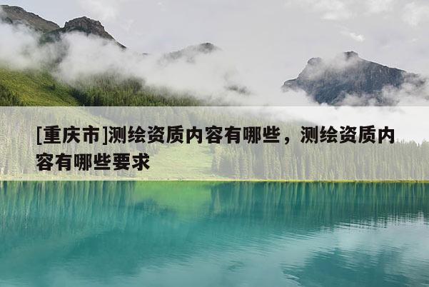 [重慶市]測(cè)繪資質(zhì)內(nèi)容有哪些，測(cè)繪資質(zhì)內(nèi)容有哪些要求